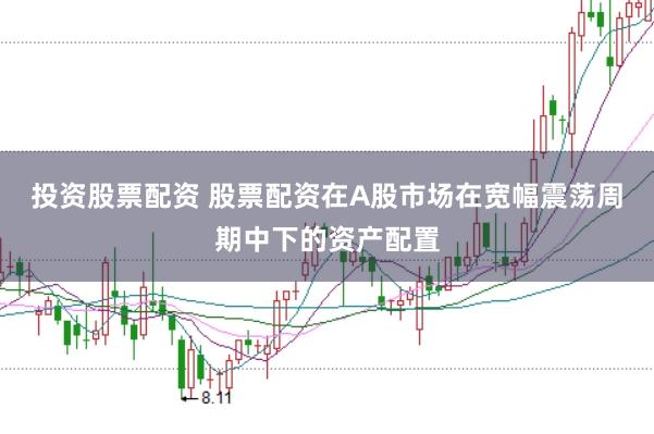 投资股票配资 股票配资在A股市场在宽幅震荡周期中下的资产配置