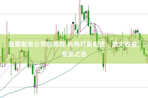 股票配资公司的风险 机构打新配资：放大收益，专业之选
