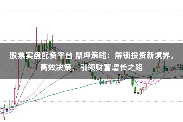 股票实盘配资平台 鼎坤策略：解锁投资新境界，高效决策，引领财富增长之路
