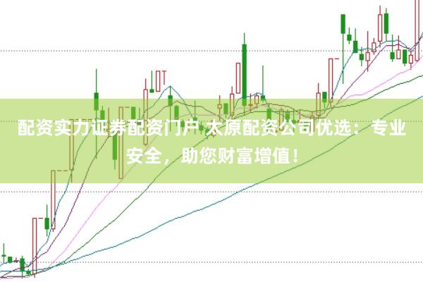 配资实力证券配资门户 太原配资公司优选：专业安全，助您财富增值！